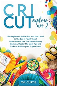 کتاب Cricut Explore Air 2: The Beginner's Guide That You Don't Find in The Box is Finally Here! Learn How to Use This Revolutionary Machine, Master The Main Tips and Tricks to Achieve Your Project Ideas