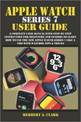 کتاب APPLE WATCH SERIES 7 USER GUIDE: A Complete User Manual with Step By Step Instruction For Beginners And Seniors To Learn How To Use The New Apple Watch Series 7 Like A Pro With WatchOS Tips & Tricks