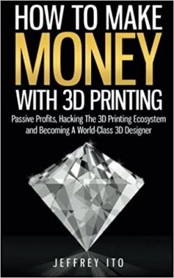 کتاب How To Make Money With 3D Printing: Passive Profits, Hacking The 3D Printing Ecosystem And Becoming A World-Class 3D Designer (3D Printing Business, 3D Modeling, Digital Manufacturing)