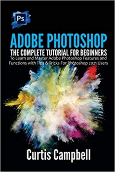 کتاب Adobe Photoshop: The Complete Tutorial for Beginners to Learn and Master Adobe Photoshop Features and Functions with Tips & Tricks For Photoshop 2021 Users